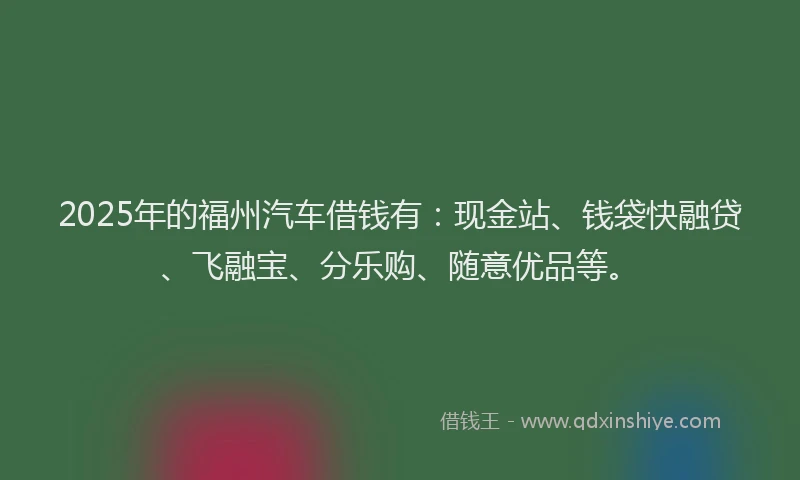 2025年的福州汽车借钱有：现金站、钱袋快融贷、飞融宝、分乐购、随意优品等。