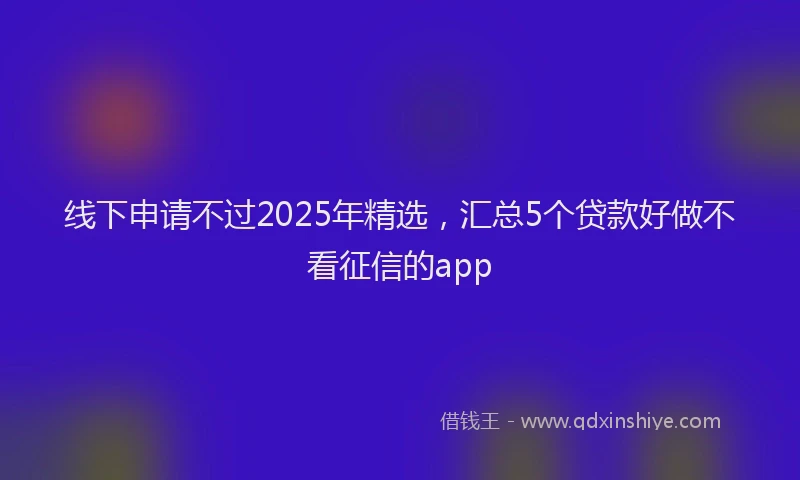 线下申请不过2025年精选，汇总5个贷款好做不看征信的app