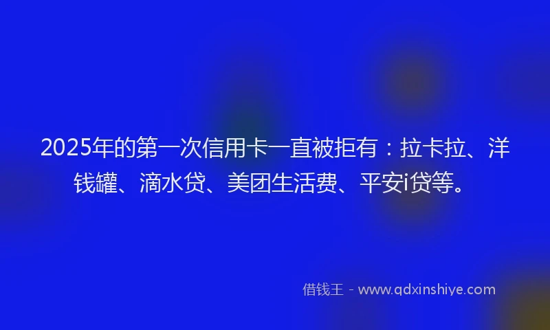 2025年的第一次信用卡一直被拒有：拉卡拉、洋钱罐、滴水贷、美团生活费、平安i贷等。