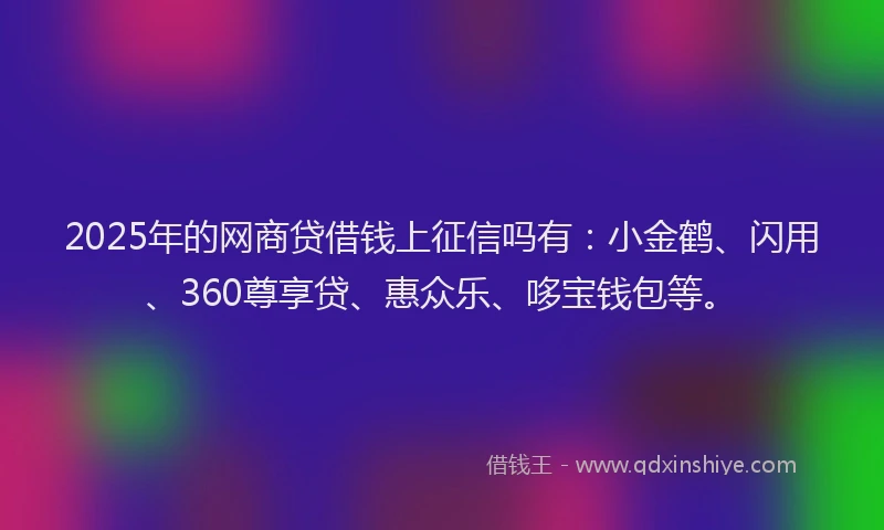 2025年的网商贷借钱上征信吗有：小金鹤、闪用、360尊享贷、惠众乐、哆宝钱包等。