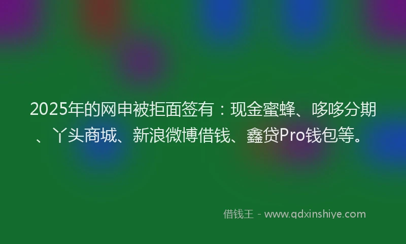 2025年的网申被拒面签有：现金蜜蜂、哆哆分期、丫头商城、新浪微博借钱、鑫贷Pro钱包等。