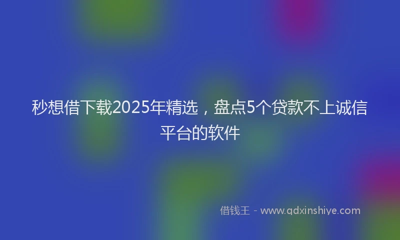 秒想借下载2025年精选，盘点5个贷款不上诚信平台的软件