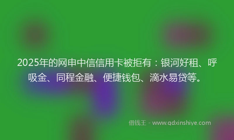 2025年的网申中信信用卡被拒有：银河好租、呼吸金、同程金融、便捷钱包、滴水易贷等。