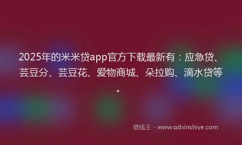 2025年的米米贷app官方下载最新有：应急贷、芸豆分、芸豆花、爱物商城、朵拉购、滴水贷等。