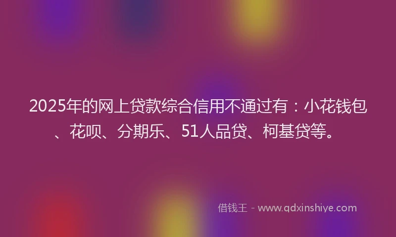 2025年的网上贷款综合信用不通过有：小花钱包、花呗、分期乐、51人品贷、柯基贷等。