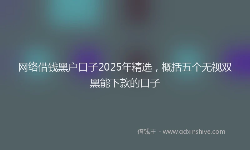 网络借钱黑户口子2025年精选，概括五个无视双黑能下款的口子
