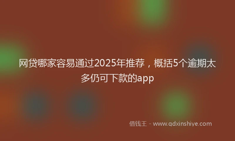 网贷哪家容易通过2025年推荐，概括5个逾期太多仍可下款的app