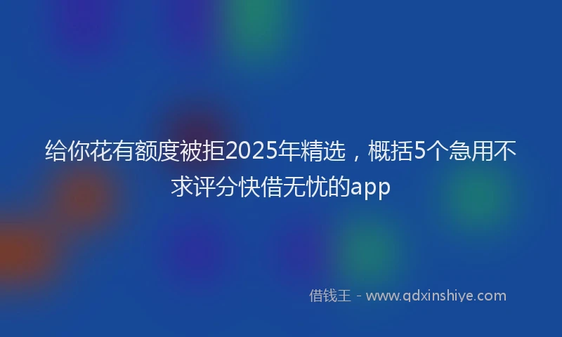 给你花有额度被拒2025年精选，概括5个急用不求评分快借无忧的app