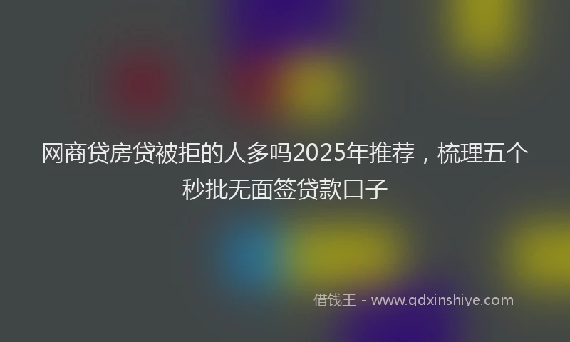 网商贷房贷被拒的人多吗2025年推荐，梳理五个秒批无面签贷款口子
