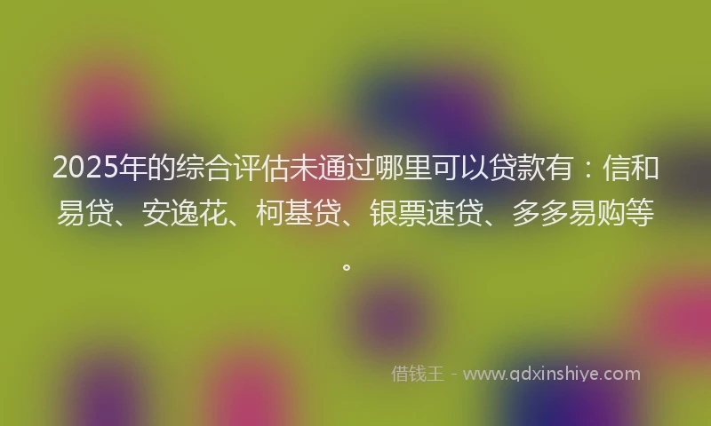 2025年的综合评估未通过哪里可以贷款有：信和易贷、安逸花、柯基贷、银票速贷、多多易购等。