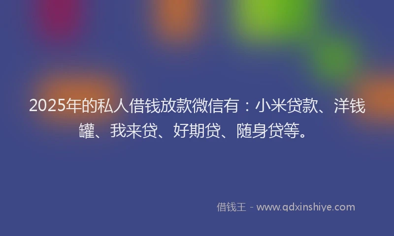2025年的私人借钱放款微信有：小米贷款、洋钱罐、我来贷、好期贷、随身贷等。