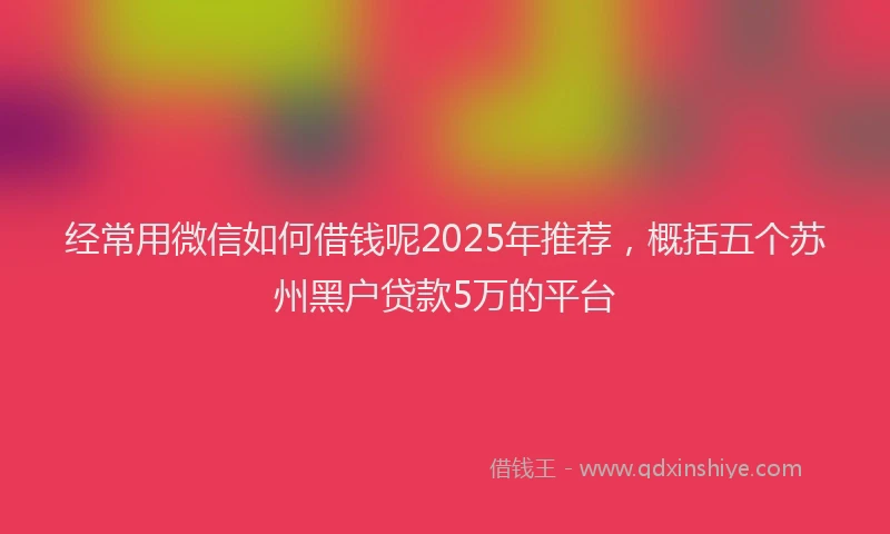 经常用微信如何借钱呢2025年推荐，概括五个苏州黑户贷款5万的平台