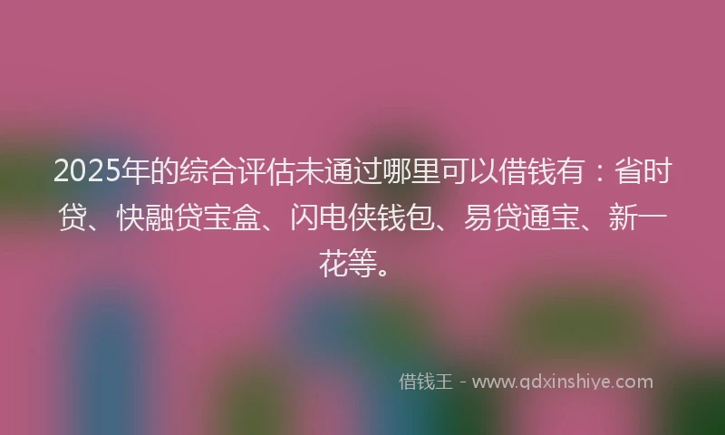 2025年的综合评估未通过哪里可以借钱有：省时贷、快融贷宝盒、闪电侠钱包、易贷通宝、新一花等。