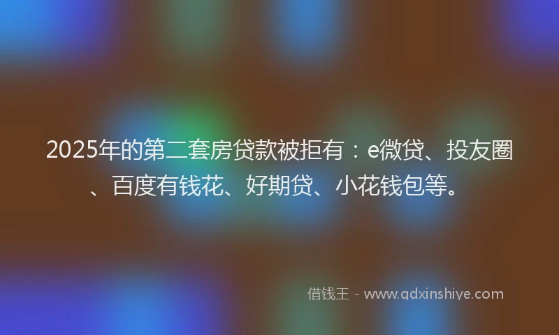 2025年的第二套房贷款被拒有：e微贷、投友圈、百度有钱花、好期贷、小花钱包等。