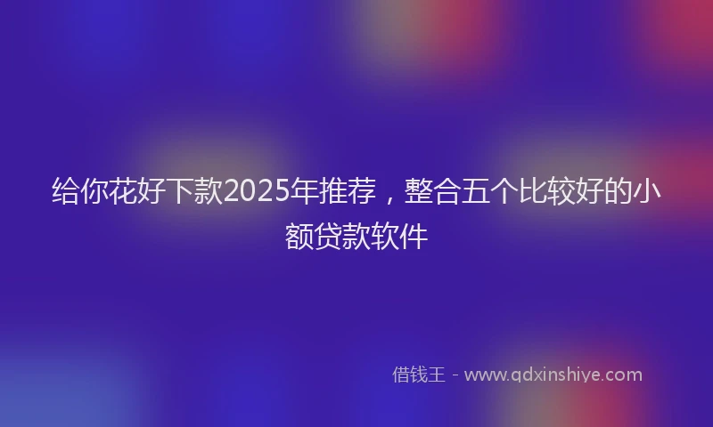 给你花好下款2025年推荐，整合五个比较好的小额贷款软件