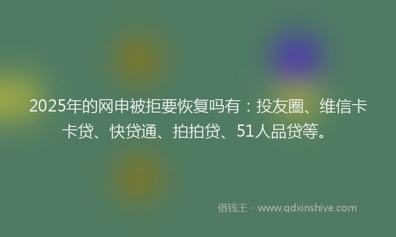 2025年的网申被拒要恢复吗有：投友圈、维信卡卡贷、快贷通、拍拍贷、51人品贷等。