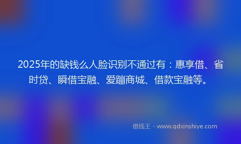 2025年的缺钱么人脸识别不通过有：惠享借、省时贷、瞬借宝融、爱蹦商城、借款宝融等。