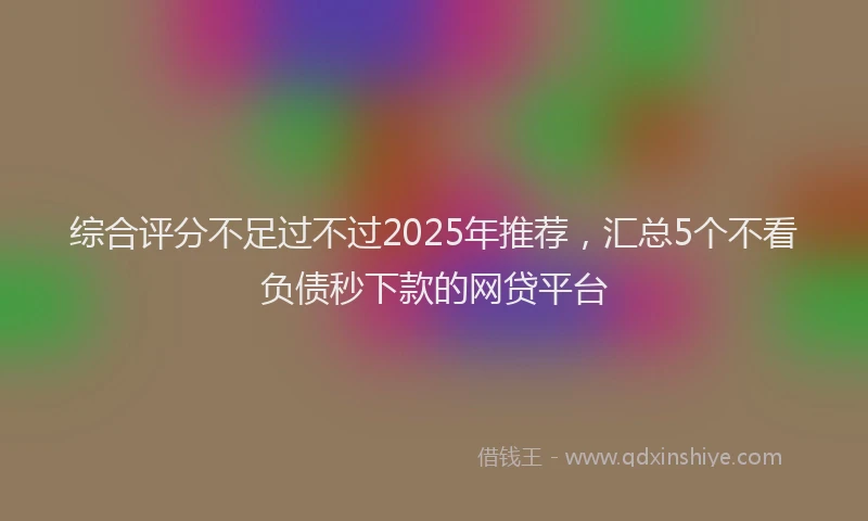综合评分不足过不过2025年推荐，汇总5个不看负债秒下款的网贷平台