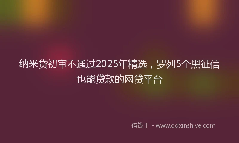 纳米贷初审不通过2025年精选，罗列5个黑征信也能贷款的网贷平台
