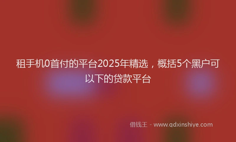 租手机0首付的平台2025年精选，概括5个黑户可以下的贷款平台