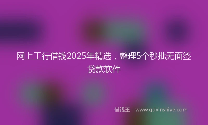 网上工行借钱2025年精选，整理5个秒批无面签贷款软件