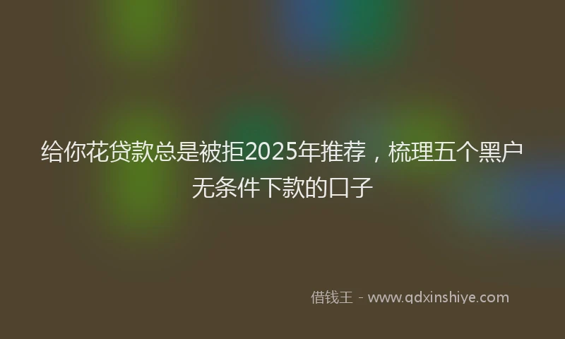 给你花贷款总是被拒2025年推荐，梳理五个黑户无条件下款的口子