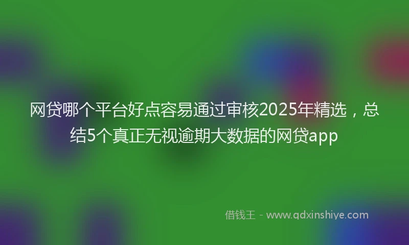 网贷哪个平台好点容易通过审核2025年精选，总结5个真正无视逾期大数据的网贷app