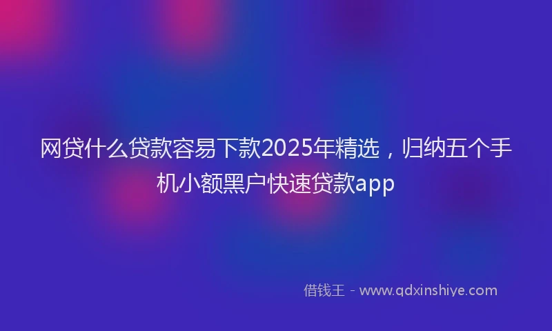 网贷什么贷款容易下款2025年精选，归纳五个手机小额黑户快速贷款app