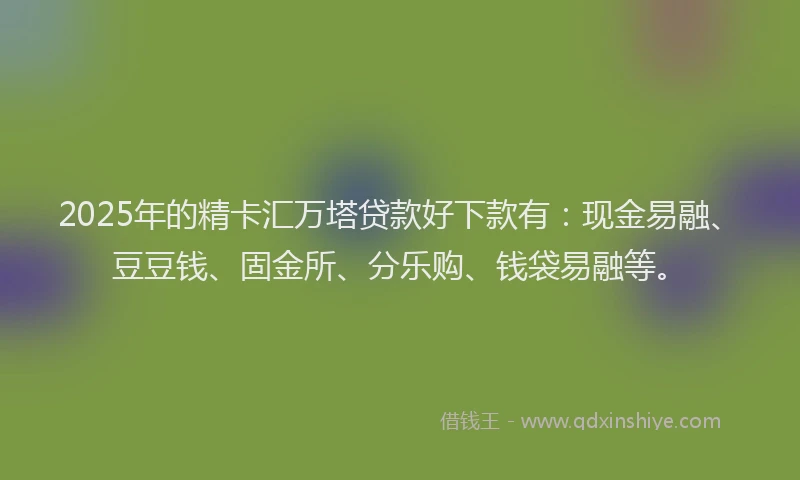 2025年的精卡汇万塔贷款好下款有：现金易融、豆豆钱、固金所、分乐购、钱袋易融等。