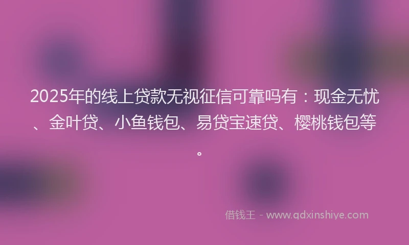 2025年的线上贷款无视征信可靠吗有：现金无忧、金叶贷、小鱼钱包、易贷宝速贷、樱桃钱包等。