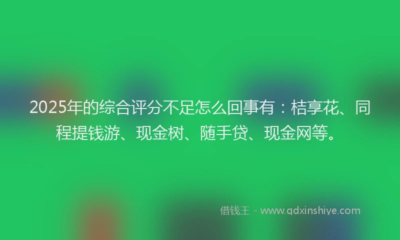 2025年的综合评分不足怎么回事有：桔享花、同程提钱游、现金树、随手贷、现金网等。