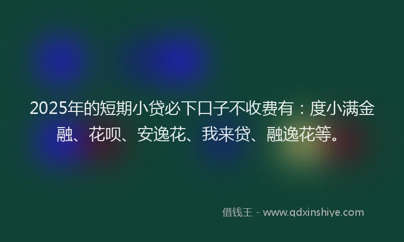 2025年的短期小贷必下口子不收费有：度小满金融、花呗、安逸花、我来贷、融逸花等。