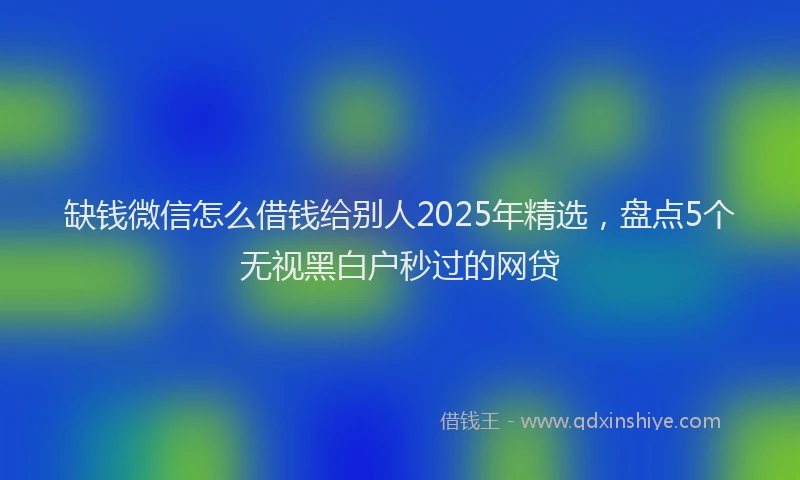 缺钱微信怎么借钱给别人2025年精选，盘点5个无视黑白户秒过的网贷