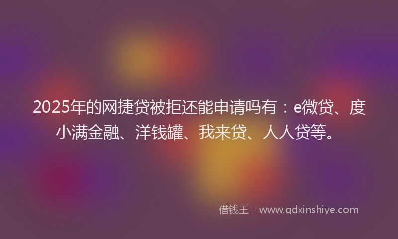 2025年的网捷贷被拒还能申请吗有：e微贷、度小满金融、洋钱罐、我来贷、人人贷等。