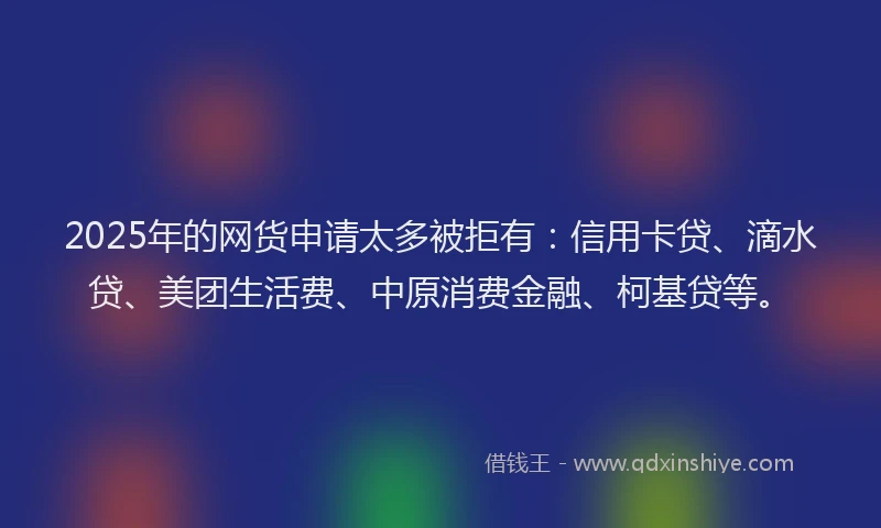 2025年的网货申请太多被拒有：信用卡贷、滴水贷、美团生活费、中原消费金融、柯基贷等。