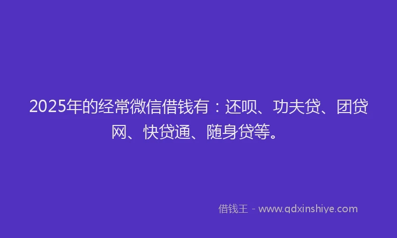 2025年的经常微信借钱有：还呗、功夫贷、团贷网、快贷通、随身贷等。