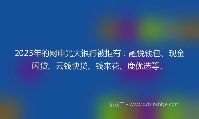 2025年的网申光大银行被拒有：融悦钱包、现金闪贷、云钱快贷、钱来花、鹿优选等。