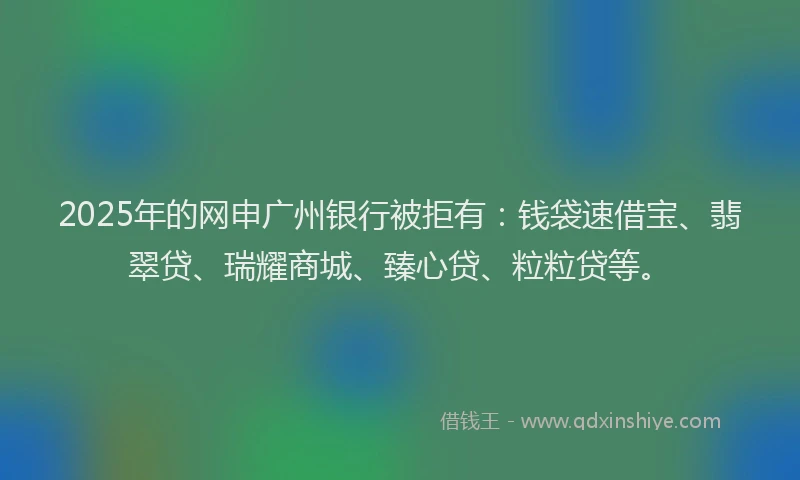 2025年的网申广州银行被拒有：钱袋速借宝、翡翠贷、瑞耀商城、臻心贷、粒粒贷等。
