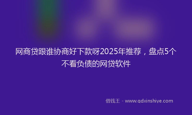 网商贷跟谁协商好下款呀2025年推荐，盘点5个不看负债的网贷软件