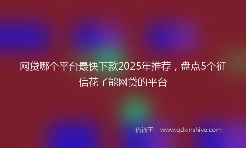 网贷哪个平台最快下款2025年推荐，盘点5个征信花了能网贷的平台