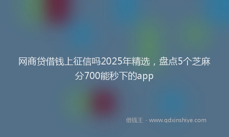 网商贷借钱上征信吗2025年精选，盘点5个芝麻分700能秒下的app