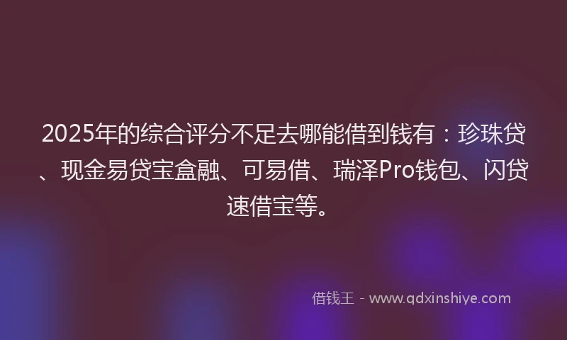 2025年的综合评分不足去哪能借到钱有：珍珠贷、现金易贷宝盒融、可易借、瑞泽Pro钱包、闪贷速借宝等。