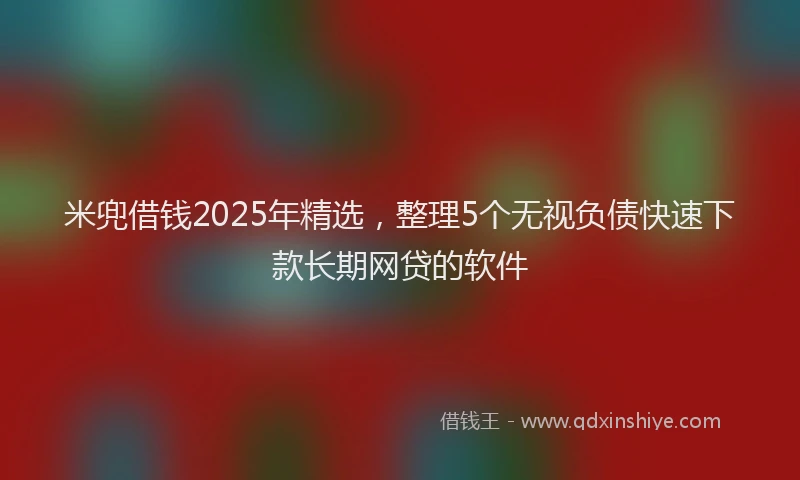 米兜借钱2025年精选，整理5个无视负债快速下款长期网贷的软件