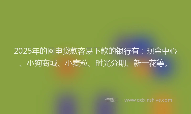 2025年的网申贷款容易下款的银行有：现金中心、小狗商城、小麦粒、时光分期、新一花等。