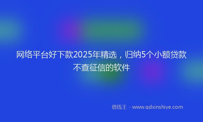 网络平台好下款2025年精选，归纳5个小额贷款不查征信的软件