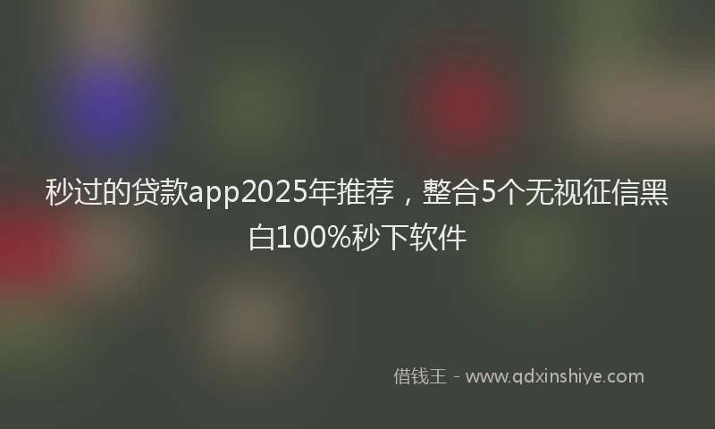 秒过的贷款app2025年推荐，整合5个无视征信黑白100%秒下软件