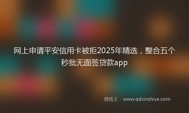 网上申请平安信用卡被拒2025年精选，整合五个秒批无面签贷款app