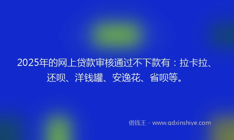 2025年的网上贷款审核通过不下款有：拉卡拉、还呗、洋钱罐、安逸花、省呗等。