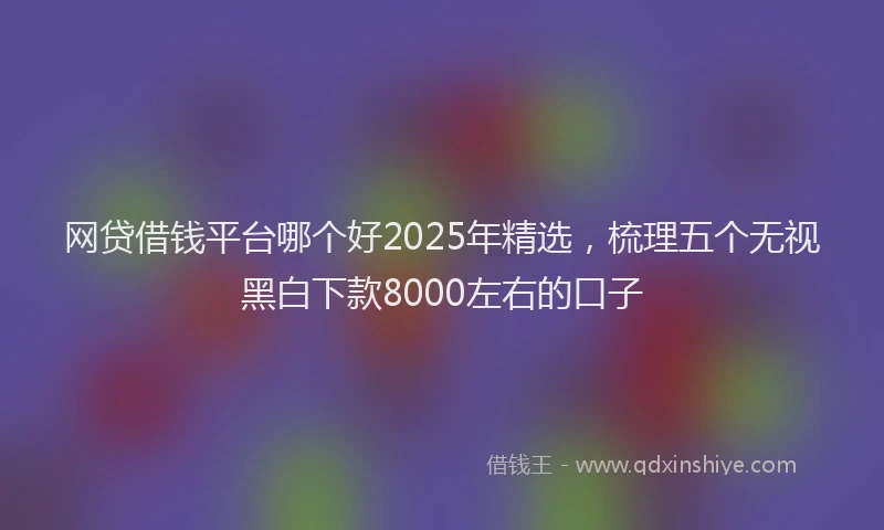 网贷借钱平台哪个好2025年精选，梳理五个无视黑白下款8000左右的口子