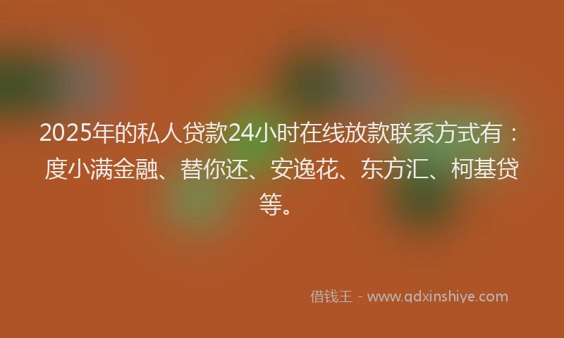 2025年的私人贷款24小时在线放款联系方式有：度小满金融、替你还、安逸花、东方汇、柯基贷等。